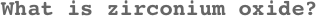 What is zirconium oxide?